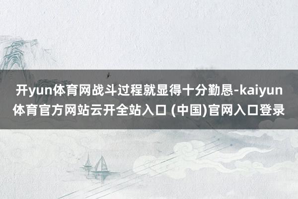 开yun体育网战斗过程就显得十分勤恳-kaiyun体育官方网站云开全站入口 (中国)官网入口登录