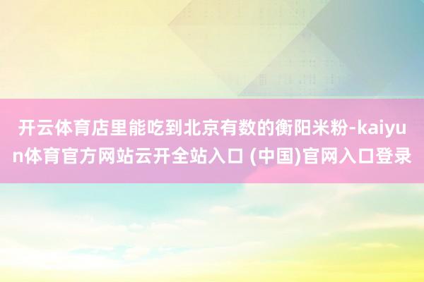 开云体育店里能吃到北京有数的衡阳米粉-kaiyun体育官方网站云开全站入口 (中国)官网入口登录