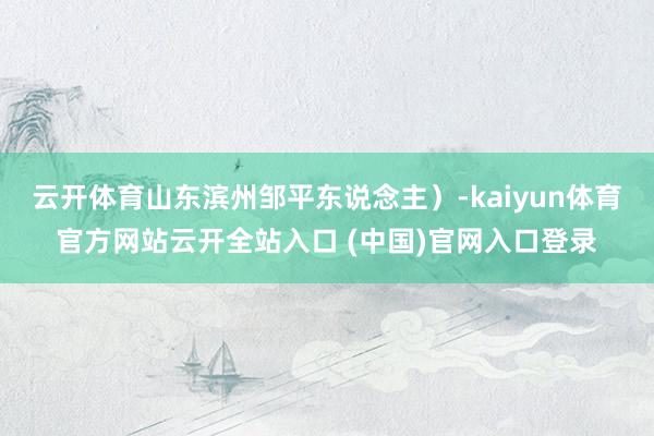 云开体育山东滨州邹平东说念主）-kaiyun体育官方网站云开全站入口 (中国)官网入口登录