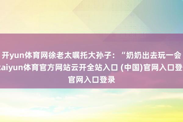 开yun体育网徐老太嘱托大孙子：“奶奶出去玩一会-kaiyun体育官方网站云开全站入口 (中国)官网入口登录