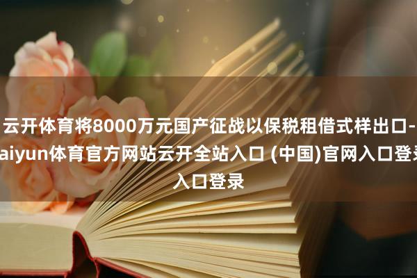 云开体育将8000万元国产征战以保税租借式样出口-kaiyun体育官方网站云开全站入口 (中国)官网入口登录