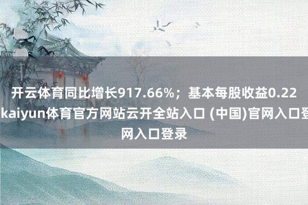 开云体育同比增长917.66%;基本每股收益0.22元-kaiyun体育官方网站云开全站入口 (中国)官网入口登录
