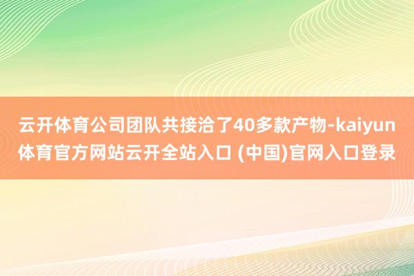 云开体育公司团队共接洽了40多款产物-kaiyun体育官方网站云开全站入口 (中国)官网入口登录