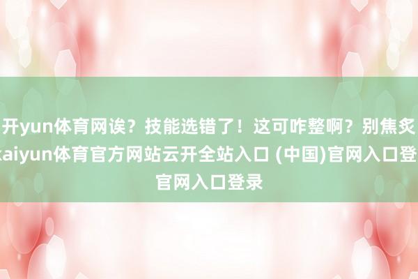 开yun体育网诶?技能选错了!这可咋整啊?别焦炙-kaiyun体育官方网站云开全站入口 (中国)官网入口登录