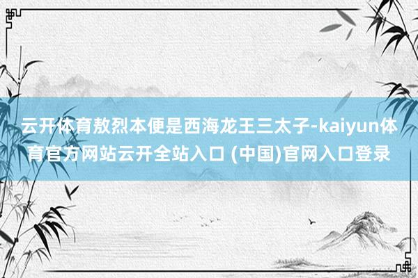 云开体育敖烈本便是西海龙王三太子-kaiyun体育官方网站云开全站入口 (中国)官网入口登录