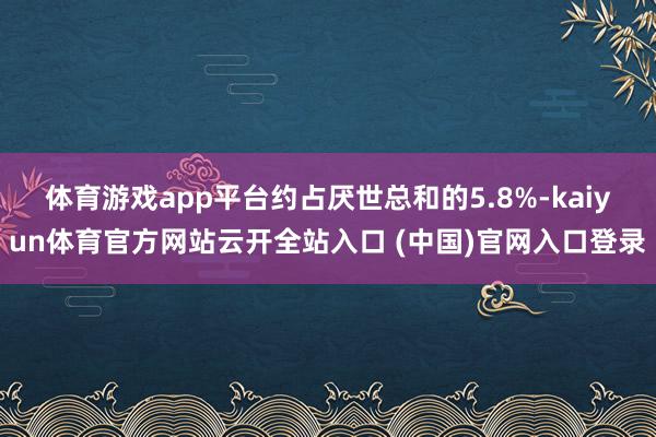 体育游戏app平台约占厌世总和的5.8%-kaiyun体育官方网站云开全站入口 (中国)官网入口登录