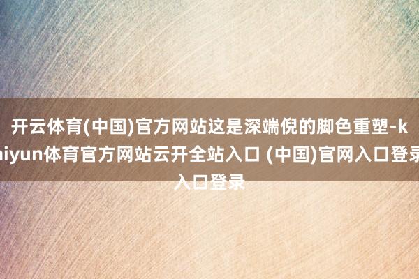 开云体育(中国)官方网站这是深端倪的脚色重塑-kaiyun体育官方网站云开全站入口 (中国)官网入口登录
