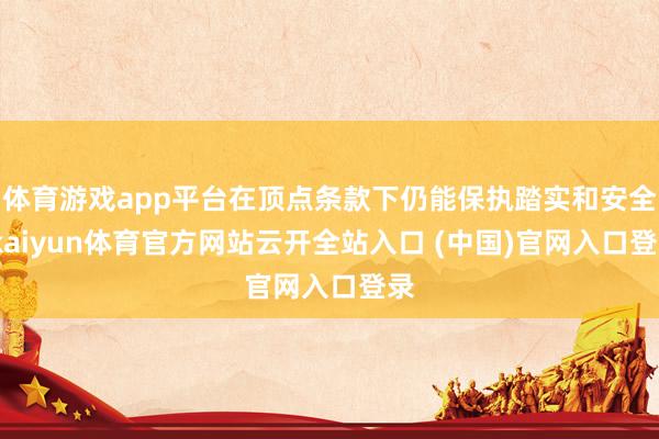 体育游戏app平台在顶点条款下仍能保执踏实和安全-kaiyun体育官方网站云开全站入口 (中国)官网入口登录
