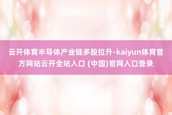 云开体育半导体产业链多股拉升-kaiyun体育官方网站云开全站入口 (中国)官网入口登录