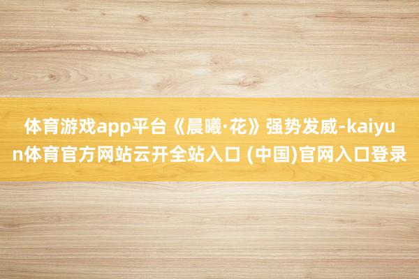 体育游戏app平台《晨曦·花》强势发威-kaiyun体育官方网站云开全站入口 (中国)官网入口登录