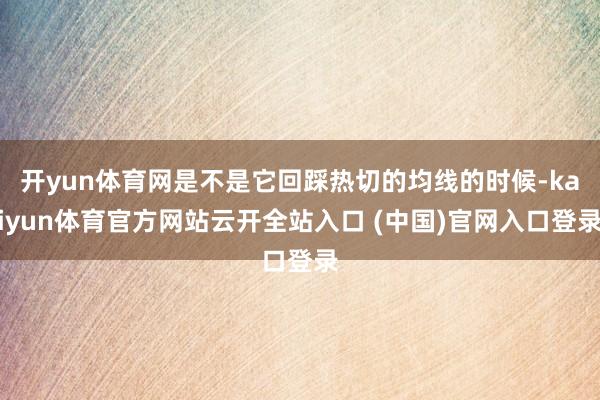 开yun体育网是不是它回踩热切的均线的时候-kaiyun体育官方网站云开全站入口 (中国)官网入口登录