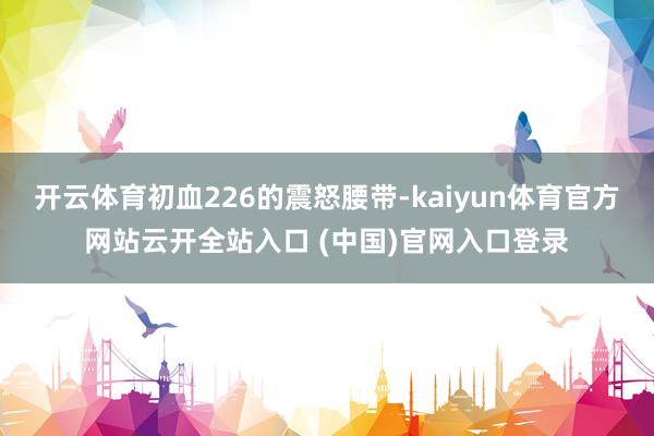 开云体育初血226的震怒腰带-kaiyun体育官方网站云开全站入口 (中国)官网入口登录