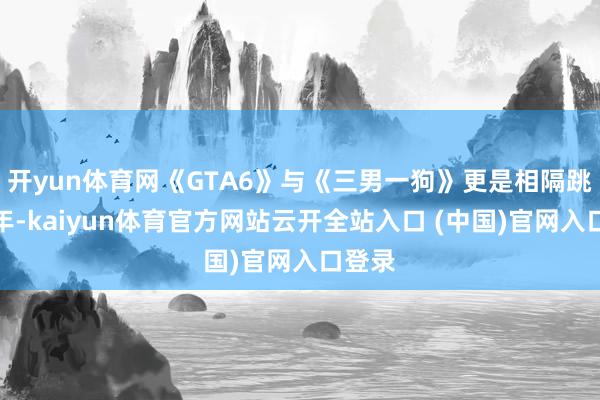 开yun体育网《GTA6》与《三男一狗》更是相隔跳动十年-kaiyun体育官方网站云开全站入口 (中国)官网入口登录