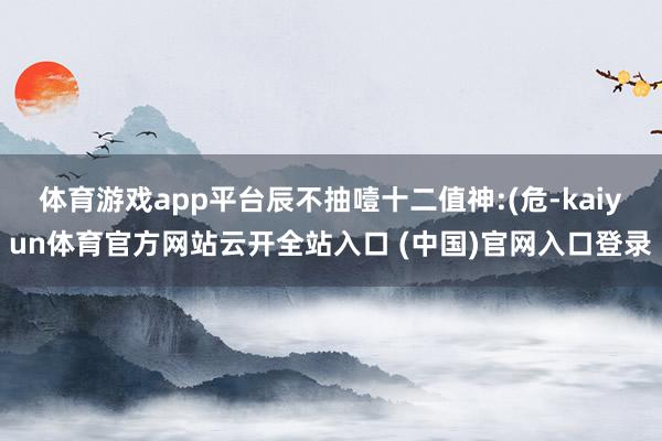 体育游戏app平台辰不抽噎十二值神:(危-kaiyun体育官方网站云开全站入口 (中国)官网入口登录