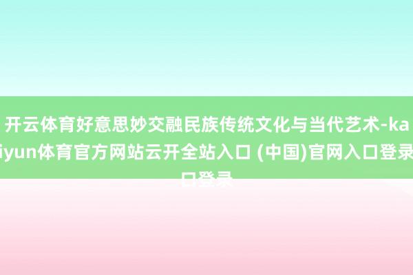开云体育好意思妙交融民族传统文化与当代艺术-kaiyun体育官方网站云开全站入口 (中国)官网入口登录
