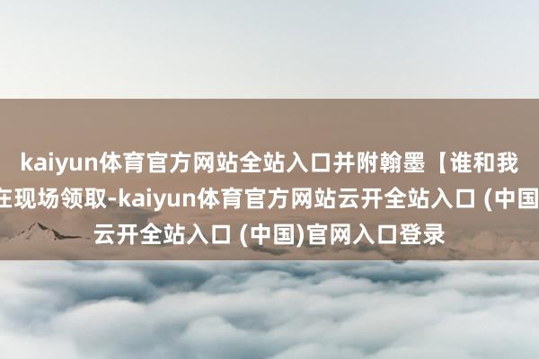kaiyun体育官方网站全站入口并附翰墨【谁和我沿路去】即可在现场领取-kaiyun体育官方网站云开全站入口 (中国)官网入口登录
