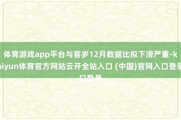 体育游戏app平台与客岁12月数据比拟下滑严重-kaiyun体育官方网站云开全站入口 (中国)官网入口登录