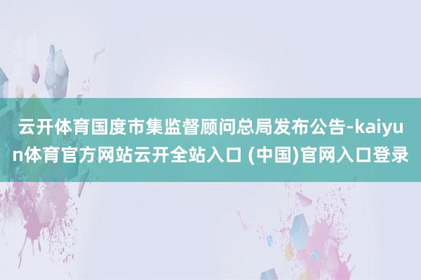云开体育国度市集监督顾问总局发布公告-kaiyun体育官方网站云开全站入口 (中国)官网入口登录