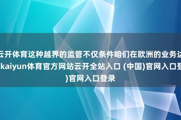 云开体育这种越界的监管不仅条件咱们在欧洲的业务达标-kaiyun体育官方网站云开全站入口 (中国)官网入口登录