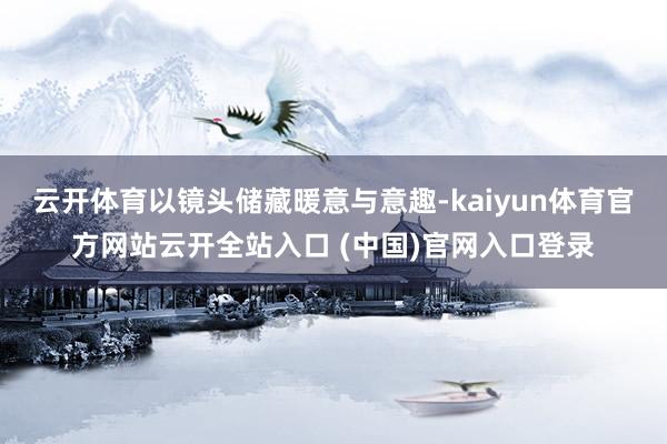 云开体育以镜头储藏暖意与意趣-kaiyun体育官方网站云开全站入口 (中国)官网入口登录