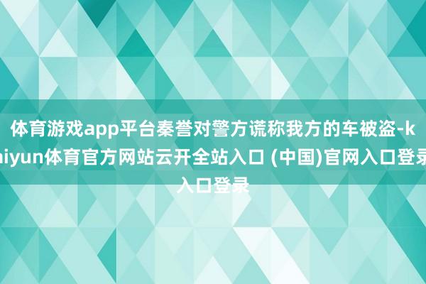 体育游戏app平台秦誉对警方谎称我方的车被盗-kaiyun体育官方网站云开全站入口 (中国)官网入口登录