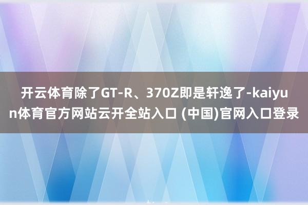 开云体育除了GT-R、370Z即是轩逸了-kaiyun体育官方网站云开全站入口 (中国)官网入口登录