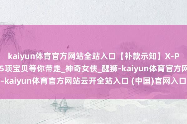 kaiyun体育官方网站全站入口【补款示知】X-PLUS哥斯拉、玛利亚等5项宝贝等你带走_神奇女侠_醒狮-kaiyun体育官方网站云开全站入口 (中国)官网入口登录