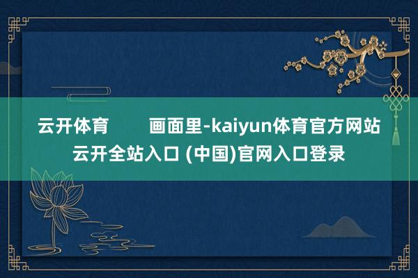 云开体育        画面里-kaiyun体育官方网站云开全站入口 (中国)官网入口登录