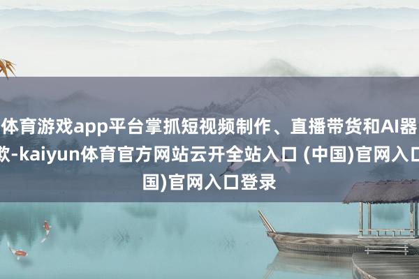 体育游戏app平台掌抓短视频制作、直播带货和AI器具诈欺-kaiyun体育官方网站云开全站入口 (中国)官网入口登录