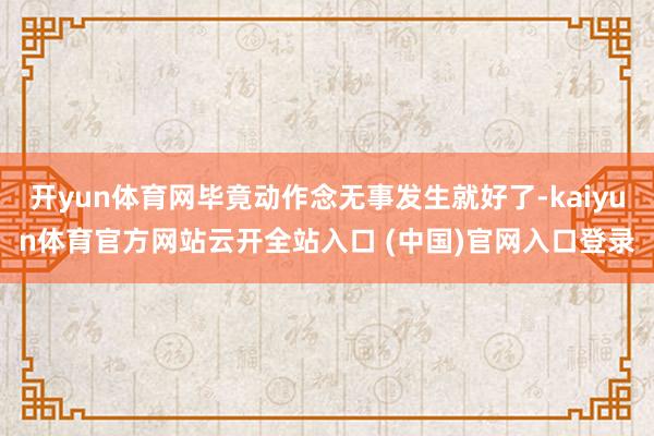 开yun体育网毕竟动作念无事发生就好了-kaiyun体育官方网站云开全站入口 (中国)官网入口登录