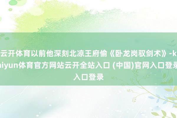 云开体育以前他深刻北凉王府偷《卧龙岗驭剑术》-kaiyun体育官方网站云开全站入口 (中国)官网入口登录