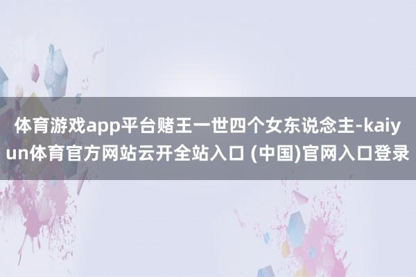 体育游戏app平台赌王一世四个女东说念主-kaiyun体育官方网站云开全站入口 (中国)官网入口登录