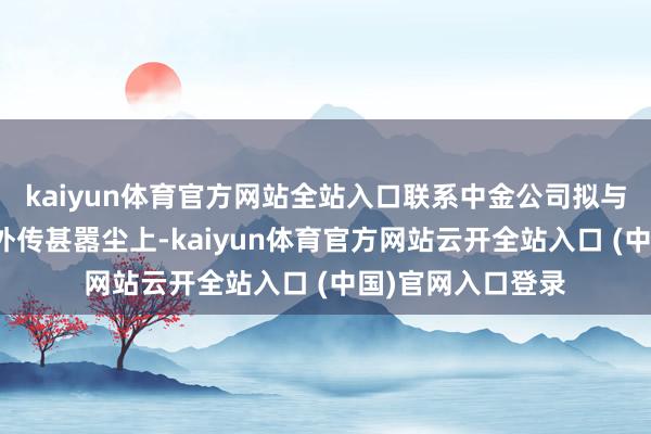 kaiyun体育官方网站全站入口联系中金公司拟与星河证券销毁的外传甚嚣尘上-kaiyun体育官方网站云开全站入口 (中国)官网入口登录