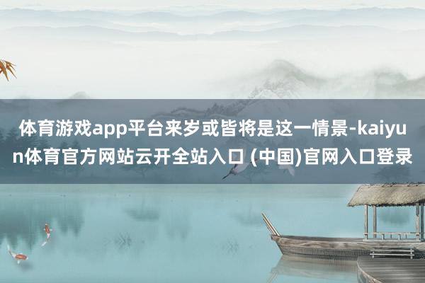 体育游戏app平台来岁或皆将是这一情景-kaiyun体育官方网站云开全站入口 (中国)官网入口登录