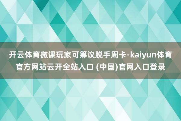 开云体育微课玩家可筹议脱手周卡-kaiyun体育官方网站云开全站入口 (中国)官网入口登录