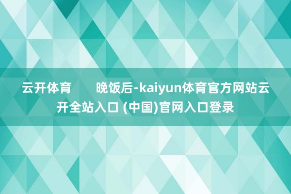 云开体育       晚饭后-kaiyun体育官方网站云开全站入口 (中国)官网入口登录
