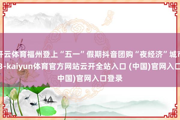 开云体育福州登上“五一”假期抖音团购“夜经济”城市TOP3-kaiyun体育官方网站云开全站入口 (中国)官网入口登录