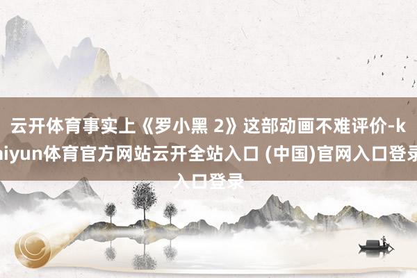 云开体育事实上《罗小黑 2》这部动画不难评价-kaiyun体育官方网站云开全站入口 (中国)官网入口登录