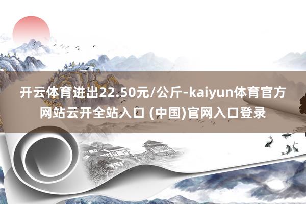 开云体育进出22.50元/公斤-kaiyun体育官方网站云开全站入口 (中国)官网入口登录