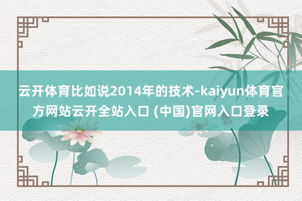 云开体育比如说2014年的技术-kaiyun体育官方网站云开全站入口 (中国)官网入口登录