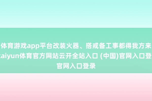体育游戏app平台改装火器、搭戒备工事都得我方来-kaiyun体育官方网站云开全站入口 (中国)官网入口登录