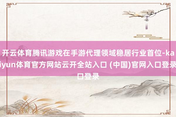 开云体育腾讯游戏在手游代理领域稳居行业首位-kaiyun体育官方网站云开全站入口 (中国)官网入口登录
