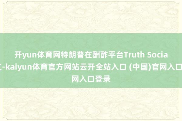 开yun体育网 特朗普在酬酢平台Truth Social发文-kaiyun体育官方网站云开全站入口 (中国)官网入口登录