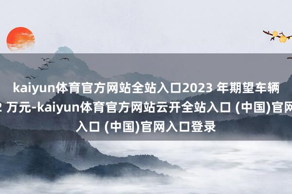 kaiyun体育官方网站全站入口2023 年期望车辆均价为 32 万元-kaiyun体育官方网站云开全站入口 (中国)官网入口登录