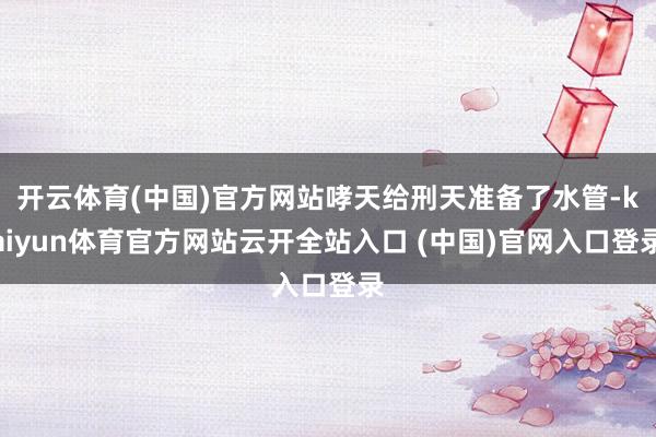 开云体育(中国)官方网站哮天给刑天准备了水管-kaiyun体育官方网站云开全站入口 (中国)官网入口登录