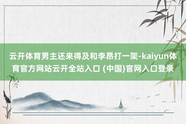 云开体育男主还来得及和李昂打一架-kaiyun体育官方网站云开全站入口 (中国)官网入口登录