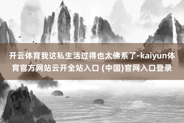 开云体育我这私生活过得也太佛系了-kaiyun体育官方网站云开全站入口 (中国)官网入口登录