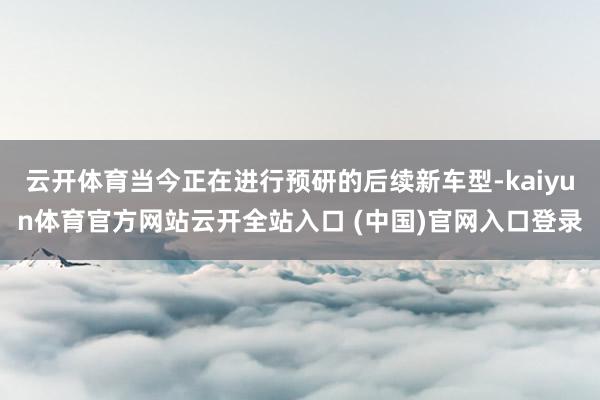 云开体育当今正在进行预研的后续新车型-kaiyun体育官方网站云开全站入口 (中国)官网入口登录