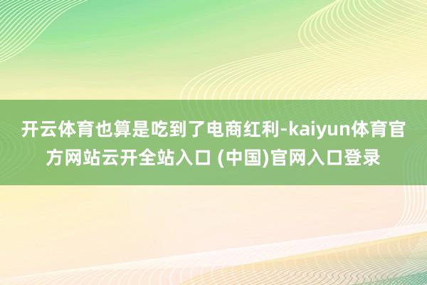 开云体育也算是吃到了电商红利-kaiyun体育官方网站云开全站入口 (中国)官网入口登录