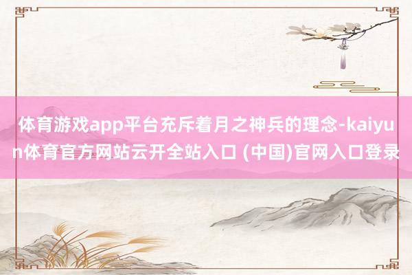 体育游戏app平台充斥着月之神兵的理念-kaiyun体育官方网站云开全站入口 (中国)官网入口登录